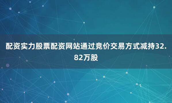 配资实力股票配资网站通过竞价交易方式减持32.82万股