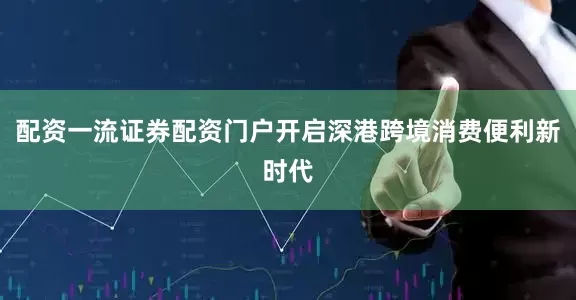 配资一流证券配资门户开启深港跨境消费便利新时代